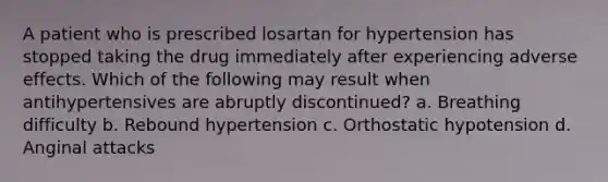 A patient who is prescribed losartan for hypertension has stopped taking the drug immediately after experiencing adverse effects. Which of the following may result when antihypertensives are abruptly discontinued? a. Breathing difficulty b. Rebound hypertension c. Orthostatic hypotension d. Anginal attacks