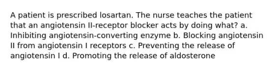 A patient is prescribed losartan. The nurse teaches the patient that an angiotensin II-receptor blocker acts by doing what? a. Inhibiting angiotensin-converting enzyme b. Blocking angiotensin II from angiotensin I receptors c. Preventing the release of angiotensin I d. Promoting the release of aldosterone