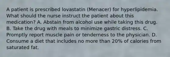 A patient is prescribed lovastatin (Menacer) for hyperlipidemia. What should the nurse instruct the patient about this medication? A. Abstain from alcohol use while taking this drug. B. Take the drug with meals to minimize gastric distress. C. Promptly report muscle pain or tenderness to the physician. D. Consume a diet that includes no more than 20% of calories from saturated fat.