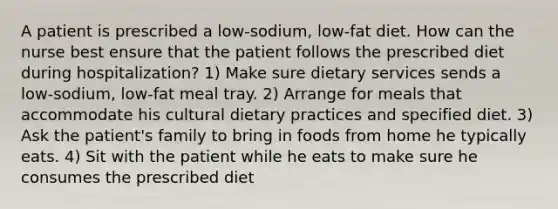 A patient is prescribed a low-sodium, low-fat diet. How can the nurse best ensure that the patient follows the prescribed diet during hospitalization? 1) Make sure dietary services sends a low-sodium, low-fat meal tray. 2) Arrange for meals that accommodate his cultural dietary practices and specified diet. 3) Ask the patient's family to bring in foods from home he typically eats. 4) Sit with the patient while he eats to make sure he consumes the prescribed diet