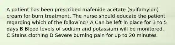 A patient has been prescribed mafenide acetate (Sulfamylon) cream for burn treatment. The nurse should educate the patient regarding which of the following? A Can be left in place for 3 to 5 days B Blood levels of sodium and potassium will be monitored. C Stains clothing D Severe burning pain for up to 20 minutes