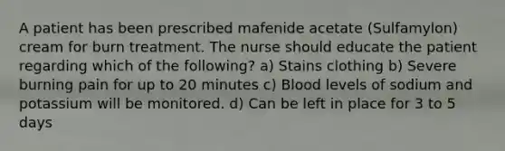 A patient has been prescribed mafenide acetate (Sulfamylon) cream for burn treatment. The nurse should educate the patient regarding which of the following? a) Stains clothing b) Severe burning pain for up to 20 minutes c) Blood levels of sodium and potassium will be monitored. d) Can be left in place for 3 to 5 days