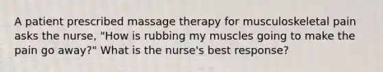 A patient prescribed massage therapy for musculoskeletal pain asks the nurse, "How is rubbing my muscles going to make the pain go away?" What is the nurse's best response?