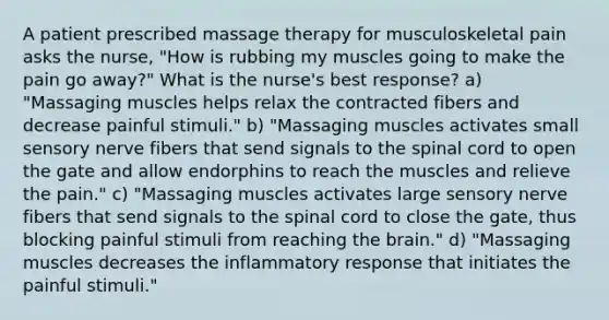 A patient prescribed massage therapy for musculoskeletal pain asks the nurse, "How is rubbing my muscles going to make the pain go away?" What is the nurse's best response? a) "Massaging muscles helps relax the contracted fibers and decrease painful stimuli." b) "Massaging muscles activates small sensory nerve fibers that send signals to the spinal cord to open the gate and allow endorphins to reach the muscles and relieve the pain." c) "Massaging muscles activates large sensory nerve fibers that send signals to the spinal cord to close the gate, thus blocking painful stimuli from reaching the brain." d) "Massaging muscles decreases the inflammatory response that initiates the painful stimuli."