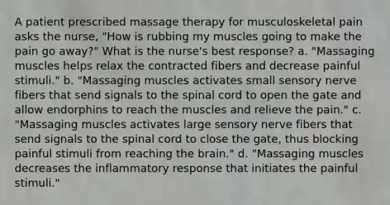 A patient prescribed massage therapy for musculoskeletal pain asks the nurse, "How is rubbing my muscles going to make the pain go away?" What is the nurse's best response? a. "Massaging muscles helps relax the contracted fibers and decrease painful stimuli." b. "Massaging muscles activates small sensory nerve fibers that send signals to the spinal cord to open the gate and allow endorphins to reach the muscles and relieve the pain." c. "Massaging muscles activates large sensory nerve fibers that send signals to the spinal cord to close the gate, thus blocking painful stimuli from reaching the brain." d. "Massaging muscles decreases the inflammatory response that initiates the painful stimuli."