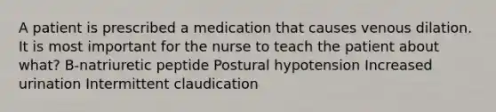 A patient is prescribed a medication that causes venous dilation. It is most important for the nurse to teach the patient about what? B-natriuretic peptide Postural hypotension Increased urination Intermittent claudication