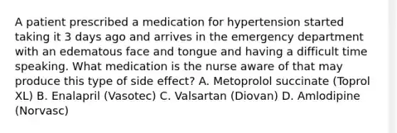 A patient prescribed a medication for hypertension started taking it 3 days ago and arrives in the emergency department with an edematous face and tongue and having a difficult time speaking. What medication is the nurse aware of that may produce this type of side effect? A. Metoprolol succinate (Toprol XL) B. Enalapril (Vasotec) C. Valsartan (Diovan) D. Amlodipine (Norvasc)