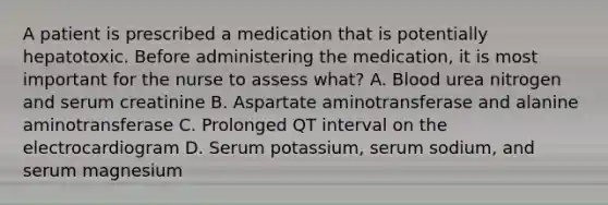 A patient is prescribed a medication that is potentially hepatotoxic. Before administering the medication, it is most important for the nurse to assess what? A. Blood urea nitrogen and serum creatinine B. Aspartate aminotransferase and alanine aminotransferase C. Prolonged QT interval on the electrocardiogram D. Serum potassium, serum sodium, and serum magnesium