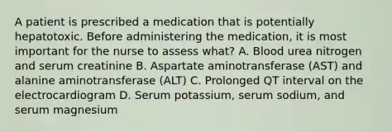 A patient is prescribed a medication that is potentially hepatotoxic. Before administering the medication, it is most important for the nurse to assess what? A. Blood urea nitrogen and serum creatinine B. Aspartate aminotransferase (AST) and alanine aminotransferase (ALT) C. Prolonged QT interval on the electrocardiogram D. Serum potassium, serum sodium, and serum magnesium