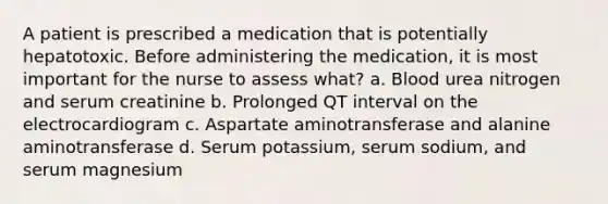 A patient is prescribed a medication that is potentially hepatotoxic. Before administering the medication, it is most important for the nurse to assess what? a. Blood urea nitrogen and serum creatinine b. Prolonged QT interval on the electrocardiogram c. Aspartate aminotransferase and alanine aminotransferase d. Serum potassium, serum sodium, and serum magnesium