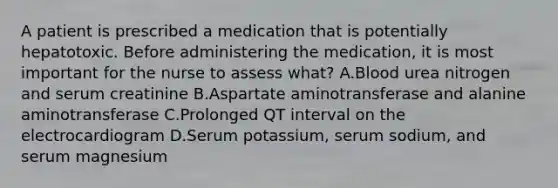 A patient is prescribed a medication that is potentially hepatotoxic. Before administering the medication, it is most important for the nurse to assess what? A.Blood urea nitrogen and serum creatinine B.Aspartate aminotransferase and alanine aminotransferase C.Prolonged QT interval on the electrocardiogram D.Serum potassium, serum sodium, and serum magnesium