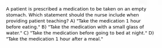 A patient is prescribed a medication to be taken on an empty stomach. Which statement should the nurse include when providing patient teaching? A) "Take the medication 1 hour before eating." B) "Take the medication with a small glass of water." C) "Take the medication before going to bed at night." D) "Take the medication 1 hour after a meal."