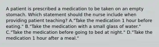 A patient is prescribed a medication to be taken on an empty stomach. Which statement should the nurse include when providing patient teaching? A."Take the medication 1 hour before eating." B."Take the medication with a small glass of water." C."Take the medication before going to bed at night." D."Take the medication 1 hour after a meal."