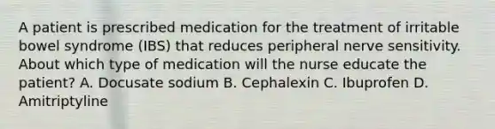 A patient is prescribed medication for the treatment of irritable bowel syndrome (IBS) that reduces peripheral nerve sensitivity. About which type of medication will the nurse educate the patient? A. Docusate sodium B. Cephalexin C. Ibuprofen D. Amitriptyline