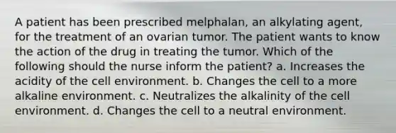 A patient has been prescribed melphalan, an alkylating agent, for the treatment of an ovarian tumor. The patient wants to know the action of the drug in treating the tumor. Which of the following should the nurse inform the patient? a. Increases the acidity of the cell environment. b. Changes the cell to a more alkaline environment. c. Neutralizes the alkalinity of the cell environment. d. Changes the cell to a neutral environment.