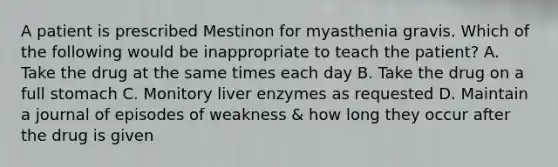 A patient is prescribed Mestinon for myasthenia gravis. Which of the following would be inappropriate to teach the patient? A. Take the drug at the same times each day B. Take the drug on a full stomach C. Monitory liver enzymes as requested D. Maintain a journal of episodes of weakness & how long they occur after the drug is given