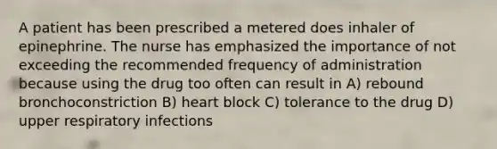 A patient has been prescribed a metered does inhaler of epinephrine. The nurse has emphasized the importance of not exceeding the recommended frequency of administration because using the drug too often can result in A) rebound bronchoconstriction B) heart block C) tolerance to the drug D) upper respiratory infections