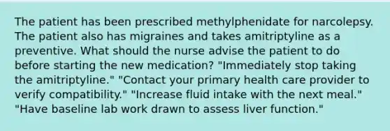 The patient has been prescribed methylphenidate for narcolepsy. The patient also has migraines and takes amitriptyline as a preventive. What should the nurse advise the patient to do before starting the new medication? "Immediately stop taking the amitriptyline."​ "Contact your primary health care provider to verify compatibility."​ "Increase fluid intake with the next meal." "Have baseline lab work drawn to assess liver function."