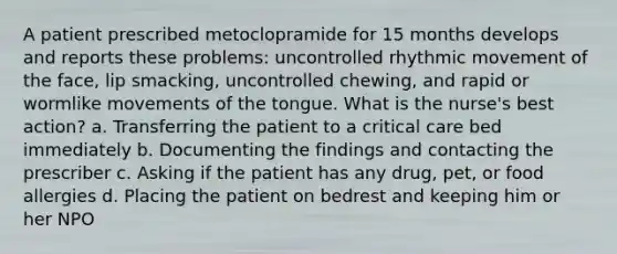 A patient prescribed metoclopramide for 15 months develops and reports these problems: uncontrolled rhythmic movement of the face, lip smacking, uncontrolled chewing, and rapid or wormlike movements of the tongue. What is the nurse's best action? a. Transferring the patient to a critical care bed immediately b. Documenting the findings and contacting the prescriber c. Asking if the patient has any drug, pet, or food allergies d. Placing the patient on bedrest and keeping him or her NPO