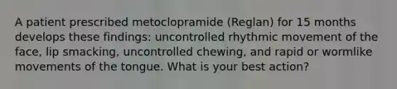 A patient prescribed metoclopramide (Reglan) for 15 months develops these findings: uncontrolled rhythmic movement of the face, lip smacking, uncontrolled chewing, and rapid or wormlike movements of the tongue. What is your best action?