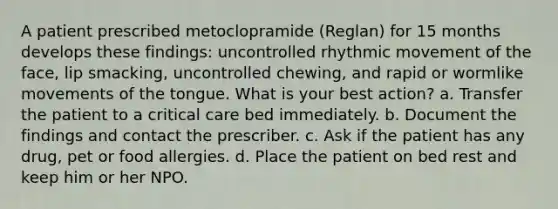 A patient prescribed metoclopramide (Reglan) for 15 months develops these findings: uncontrolled rhythmic movement of the face, lip smacking, uncontrolled chewing, and rapid or wormlike movements of the tongue. What is your best action? a. Transfer the patient to a critical care bed immediately. b. Document the findings and contact the prescriber. c. Ask if the patient has any drug, pet or food allergies. d. Place the patient on bed rest and keep him or her NPO.