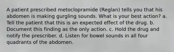 A patient prescribed metoclopramide (Reglan) tells you that his abdomen is making gurgling sounds. What is your best action? a. Tell the patient that this is an expected effect of the drug. b. Document this finding as the only action. c. Hold the drug and notify the prescriber. d. Listen for bowel sounds in all four quadrants of the abdomen.