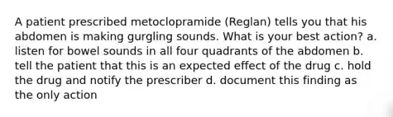 A patient prescribed metoclopramide (Reglan) tells you that his abdomen is making gurgling sounds. What is your best action? a. listen for bowel sounds in all four quadrants of the abdomen b. tell the patient that this is an expected effect of the drug c. hold the drug and notify the prescriber d. document this finding as the only action