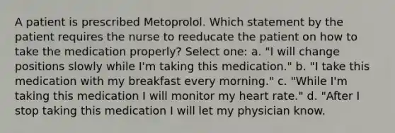 A patient is prescribed Metoprolol. Which statement by the patient requires the nurse to reeducate the patient on how to take the medication properly? Select one: a. "I will change positions slowly while I'm taking this medication." b. "I take this medication with my breakfast every morning." c. "While I'm taking this medication I will monitor my heart rate." d. "After I stop taking this medication I will let my physician know.