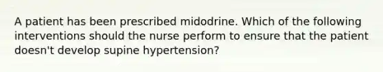 A patient has been prescribed midodrine. Which of the following interventions should the nurse perform to ensure that the patient doesn't develop supine hypertension?