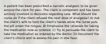 A patient has been prescribed a narcotic analgesic to be given around the clock for pain. The client is competent and has been actively involved in decisions regarding care. What should the nurse do if the client refused the next dose of analgesia? A) Ask the client's wife to hold the client's hands while the nurse puts the pill under the tongue. B) Emphasize the rationale for taking the medication now as ordered. C) Try to persuade the client to take the medication as ordered by the doctor. D) Document the client's choice and re-assess his pain in one hour.