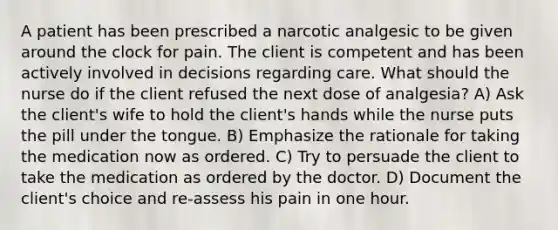 A patient has been prescribed a narcotic analgesic to be given around the clock for pain. The client is competent and has been actively involved in decisions regarding care. What should the nurse do if the client refused the next dose of analgesia? A) Ask the client's wife to hold the client's hands while the nurse puts the pill under the tongue. B) Emphasize the rationale for taking the medication now as ordered. C) Try to persuade the client to take the medication as ordered by the doctor. D) Document the client's choice and re-assess his pain in one hour.