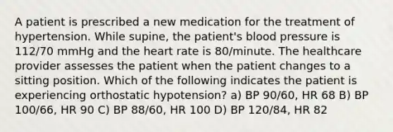 A patient is prescribed a new medication for the treatment of hypertension. While supine, the patient's blood pressure is 112/70 mmHg and the heart rate is 80/minute. The healthcare provider assesses the patient when the patient changes to a sitting position. Which of the following indicates the patient is experiencing orthostatic hypotension? a) BP 90/60, HR 68 B) BP 100/66, HR 90 C) BP 88/60, HR 100 D) BP 120/84, HR 82