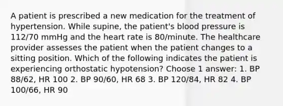 A patient is prescribed a new medication for the treatment of hypertension. While supine, the patient's blood pressure is 112/70 mmHg and the heart rate is 80/minute. The healthcare provider assesses the patient when the patient changes to a sitting position. Which of the following indicates the patient is experiencing orthostatic hypotension? Choose 1 answer: 1. BP 88/62, HR 100 2. BP 90/60, HR 68 3. BP 120/84, HR 82 4. BP 100/66, HR 90