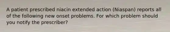 A patient prescribed niacin extended action (Niaspan) reports all of the following new onset problems. For which problem should you notify the prescriber?