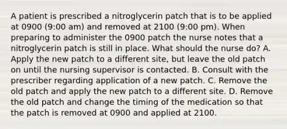 A patient is prescribed a nitroglycerin patch that is to be applied at 0900 (9:00 am) and removed at 2100 (9:00 pm). When preparing to administer the 0900 patch the nurse notes that a nitroglycerin patch is still in place. What should the nurse do? A. Apply the new patch to a different site, but leave the old patch on until the nursing supervisor is contacted. B. Consult with the prescriber regarding application of a new patch. C. Remove the old patch and apply the new patch to a different site. D. Remove the old patch and change the timing of the medication so that the patch is removed at 0900 and applied at 2100.