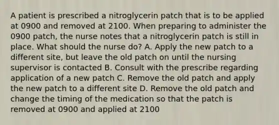 A patient is prescribed a nitroglycerin patch that is to be applied at 0900 and removed at 2100. When preparing to administer the 0900 patch, the nurse notes that a nitroglycerin patch is still in place. What should the nurse do? A. Apply the new patch to a different site, but leave the old patch on until the nursing supervisor is contacted B. Consult with the prescribe regarding application of a new patch C. Remove the old patch and apply the new patch to a different site D. Remove the old patch and change the timing of the medication so that the patch is removed at 0900 and applied at 2100