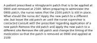 A patient prescribed a nitroglycerin patch that is to be applied at 0900 and removed at 2100. When preparing to administer the 0900 patch, the nurse notes that the 2100 patch is still in place. What should the nurse do? Apply the new patch to a different site, but leave the old patch on until the nurse supervisor is contacted Consult with the prescriber regarding application of a new patch Remove the old patch and apply the new patch to a different site Remove the old patch and change the timing of the medication so that the patch is removed at 0900 and applied at 2100