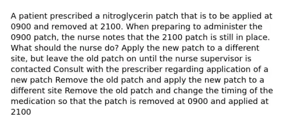 A patient prescribed a nitroglycerin patch that is to be applied at 0900 and removed at 2100. When preparing to administer the 0900 patch, the nurse notes that the 2100 patch is still in place. What should the nurse do? Apply the new patch to a different site, but leave the old patch on until the nurse supervisor is contacted Consult with the prescriber regarding application of a new patch Remove the old patch and apply the new patch to a different site Remove the old patch and change the timing of the medication so that the patch is removed at 0900 and applied at 2100