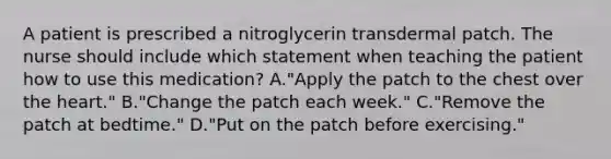 A patient is prescribed a nitroglycerin transdermal patch. The nurse should include which statement when teaching the patient how to use this medication? A."Apply the patch to the chest over the heart." B."Change the patch each week." C."Remove the patch at bedtime." D."Put on the patch before exercising."