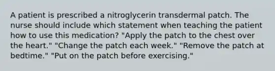 A patient is prescribed a nitroglycerin transdermal patch. The nurse should include which statement when teaching the patient how to use this medication? "Apply the patch to the chest over the heart." "Change the patch each week." "Remove the patch at bedtime." "Put on the patch before exercising."