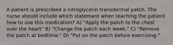 A patient is prescribed a nitroglycerin transdermal patch. The nurse should include which statement when teaching the patient how to use this medication? A) "Apply the patch to the chest over the heart" B) "Change the patch each week." C) "Remove the patch at bedtime." D) "Put on the patch before exercising."