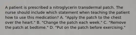 A patient is prescribed a nitroglycerin transdermal patch. The nurse should include which statement when teaching the patient how to use this medication? A. "Apply the patch to the chest over the heart." B. "Change the patch each week." C. "Remove the patch at bedtime." D. "Put on the patch before exercising."