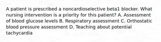 A patient is prescribed a noncardioselective beta1 blocker. What nursing intervention is a priority for this patient? A. Assessment of blood glucose levels B. Respiratory assessment C. Orthostatic blood pressure assessment D. Teaching about potential tachycardia