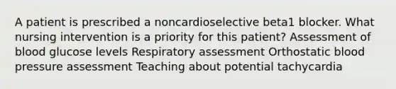 A patient is prescribed a noncardioselective beta1 blocker. What nursing intervention is a priority for this patient? Assessment of blood glucose levels Respiratory assessment Orthostatic blood pressure assessment Teaching about potential tachycardia