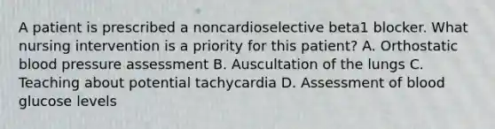 A patient is prescribed a noncardioselective beta1 blocker. What nursing intervention is a priority for this patient? A. Orthostatic <a href='https://www.questionai.com/knowledge/kD0HacyPBr-blood-pressure' class='anchor-knowledge'>blood pressure</a> assessment B. Auscultation of the lungs C. Teaching about potential tachycardia D. Assessment of blood glucose levels