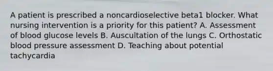 A patient is prescribed a noncardioselective beta1 blocker. What nursing intervention is a priority for this patient? A. Assessment of blood glucose levels B. Auscultation of the lungs C. Orthostatic blood pressure assessment D. Teaching about potential tachycardia