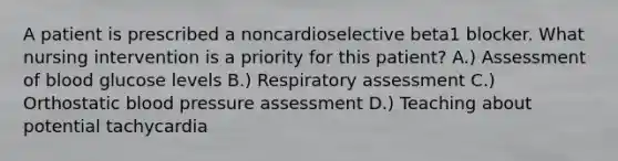 A patient is prescribed a noncardioselective beta1 blocker. What nursing intervention is a priority for this patient? A.) Assessment of blood glucose levels B.) Respiratory assessment C.) Orthostatic blood pressure assessment D.) Teaching about potential tachycardia