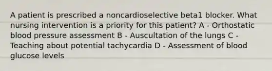 A patient is prescribed a noncardioselective beta1 blocker. What nursing intervention is a priority for this patient? A - Orthostatic blood pressure assessment B - Auscultation of the lungs C - Teaching about potential tachycardia D - Assessment of blood glucose levels