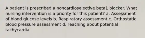 A patient is prescribed a noncardioselective beta1 blocker. What nursing intervention is a priority for this patient? a. Assessment of blood glucose levels b. Respiratory assessment c. Orthostatic blood pressure assessment d. Teaching about potential tachycardia