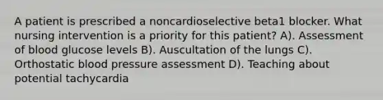 A patient is prescribed a noncardioselective beta1 blocker. What nursing intervention is a priority for this patient? A). Assessment of blood glucose levels B). Auscultation of the lungs C). Orthostatic blood pressure assessment D). Teaching about potential tachycardia